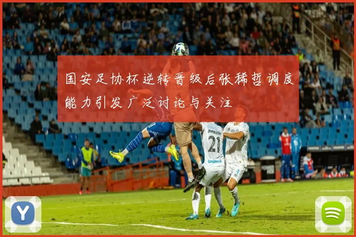国安足协杯逆转晋级后张稀哲调度能力引发广泛讨论与关注